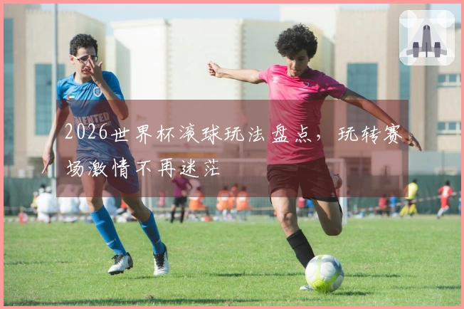 2026世界杯滚球玩法盘点，玩转赛场激情不再迷茫